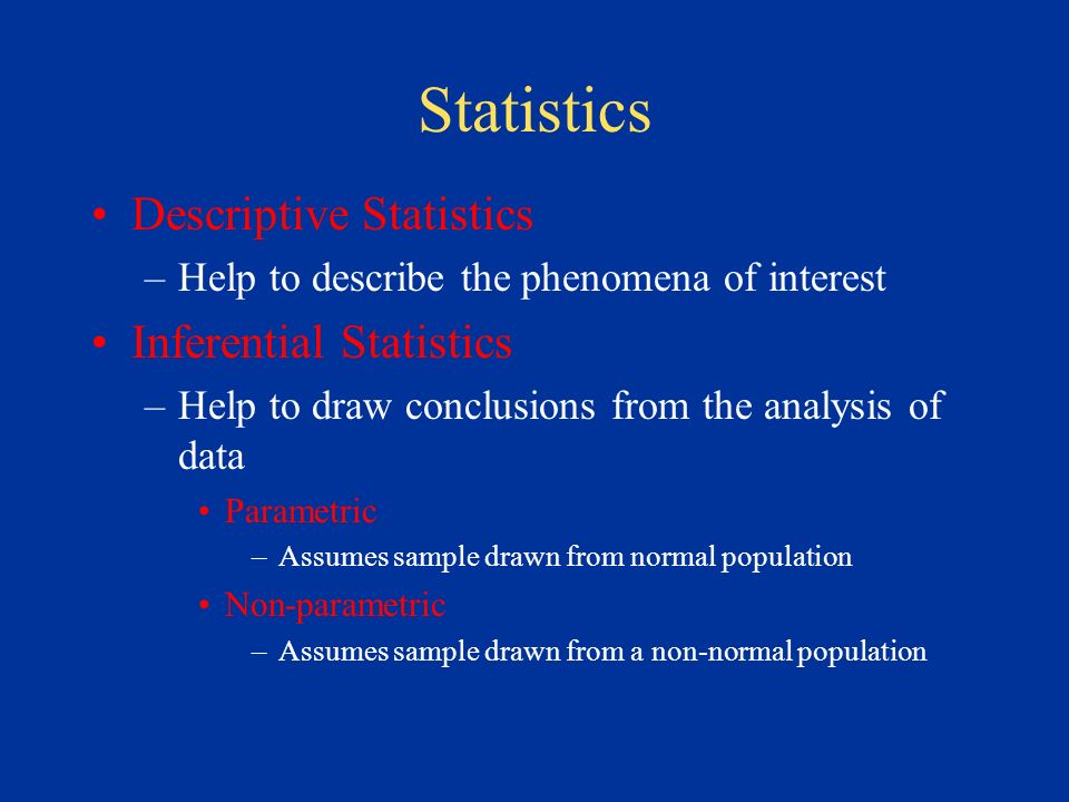 Statistics Descriptive Statistics –Help to describe the phenomena of interest Inferential Statistics –Help to draw conclusions from the analysis of data Parametric –Assumes sample drawn from normal population Non-parametric –Assumes sample drawn from a non-normal population