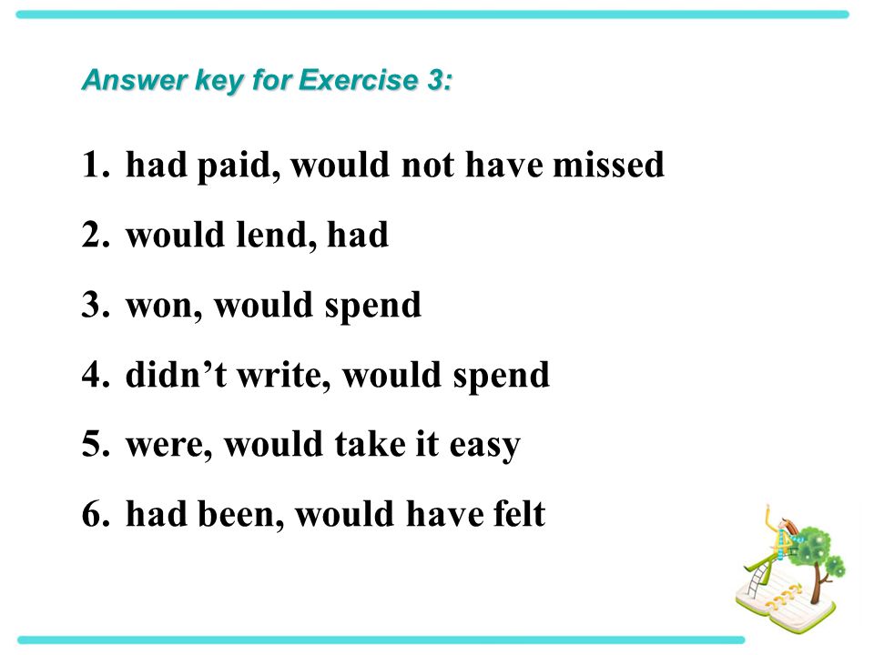 Answer key for Exercise 3: 1.had paid, would not have missed 2.would lend, had 3.won, would spend 4.didn’t write, would spend 5.were, would take it easy 6.had been, would have felt