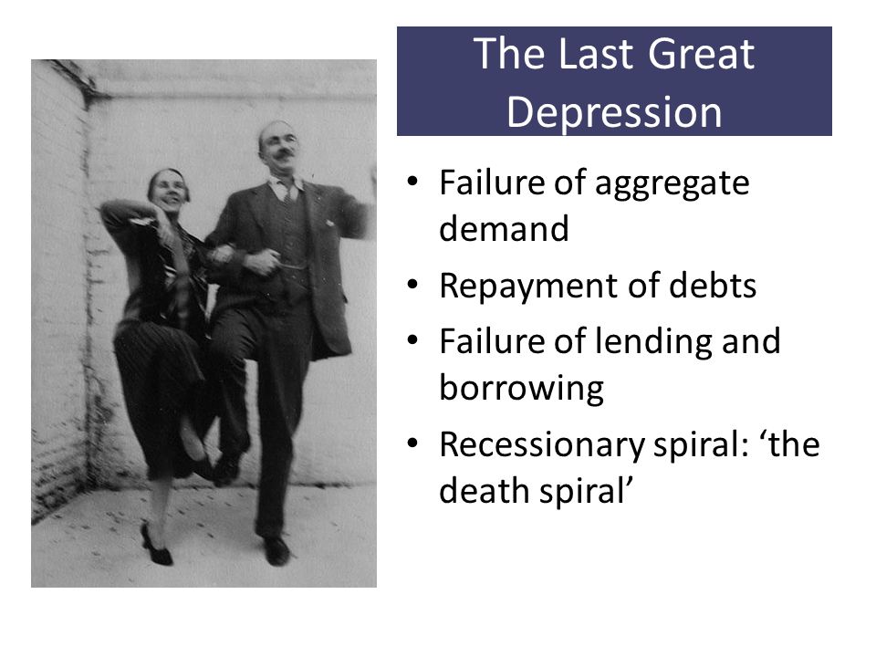 The Last Great Depression Failure of aggregate demand Repayment of debts Failure of lending and borrowing Recessionary spiral: ‘the death spiral’