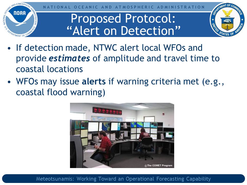 N A T I O N A L O C E A N I C A N D A T M O S P H E R I C A D M I N I S T R A T I O N Meteotsunamis: Working Toward an Operational Forecasting Capability If detection made, NTWC alert local WFOs and provide estimates of amplitude and travel time to coastal locations WFOs may issue alerts if warning criteria met (e.g., coastal flood warning) Proposed Protocol: Alert on Detection