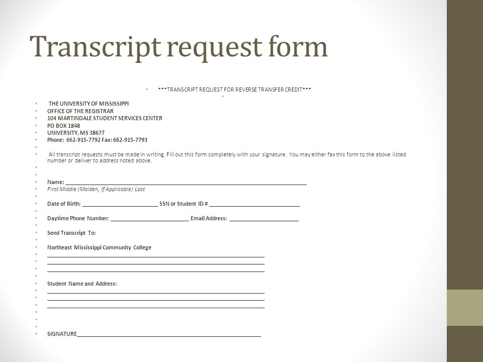 Transcript request form ***TRANSCRIPT REQUEST FOR REVERSE TRANSFER CREDIT*** THE UNIVERSITY OF MISSISSIPPI OFFICE OF THE REGISTRAR 104 MARTINDALE STUDENT SERVICES CENTER PO BOX 1848 UNIVERSITY, MS Phone: Fax: All transcript requests must be made in writing.