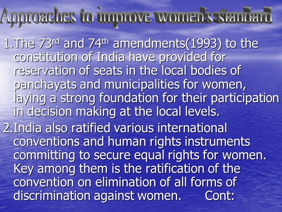 1.The 73 rd and 74 th amendments(1993) to the constitution of India have provided for reservation of seats in the local bodies of panchayats and municipalities for women, laying a strong foundation for their participation in decision making at the local levels.