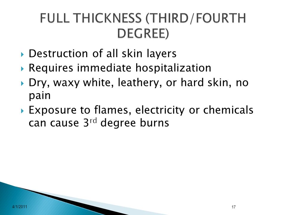  Destruction of all skin layers  Requires immediate hospitalization  Dry, waxy white, leathery, or hard skin, no pain  Exposure to flames, electricity or chemicals can cause 3 rd degree burns 4/1/