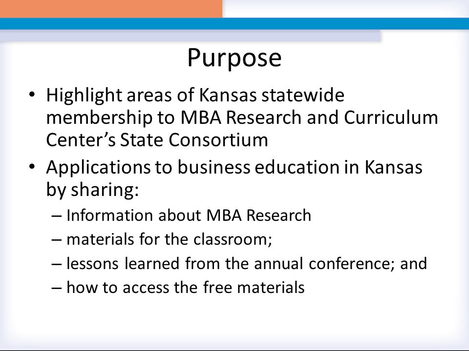 Purpose Highlight areas of Kansas statewide membership to MBA Research and Curriculum Center’s State Consortium Applications to business education in Kansas by sharing: – Information about MBA Research – materials for the classroom; – lessons learned from the annual conference; and – how to access the free materials