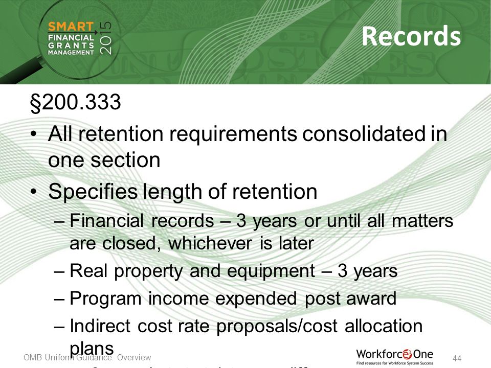 OMB Uniform Guidance: Overview 44 Records § All retention requirements consolidated in one section Specifies length of retention –Financial records – 3 years or until all matters are closed, whichever is later –Real property and equipment – 3 years –Program income expended post award –Indirect cost rate proposals/cost allocation plans 3 years but start date may differ