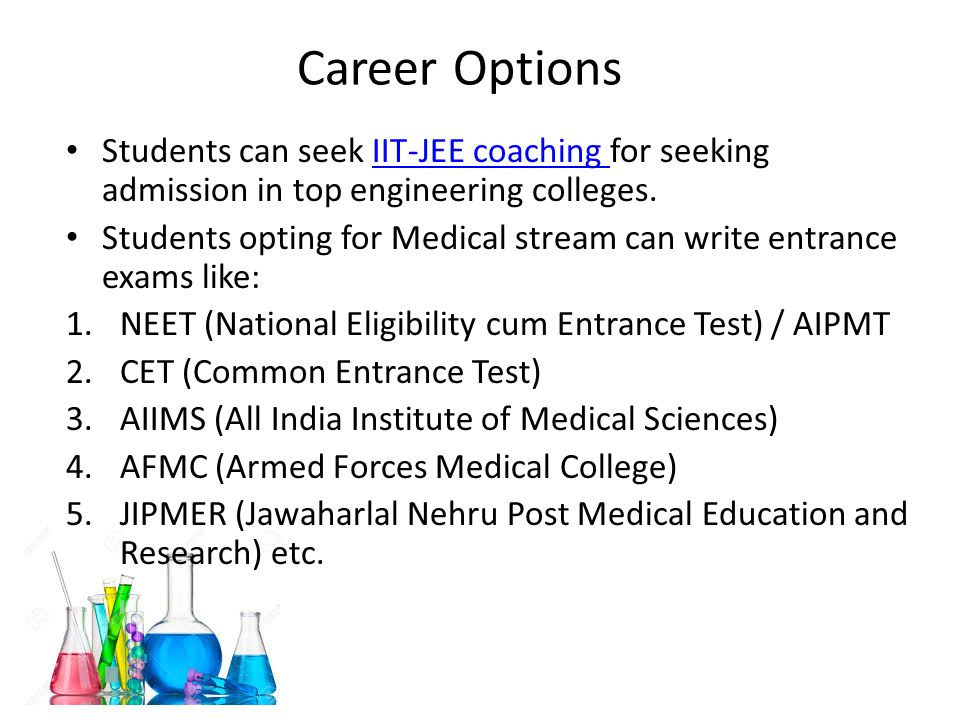 Career Options Students can seek IIT-JEE coaching for seeking admission in top engineering colleges.IIT-JEE coaching Students opting for Medical stream can write entrance exams like: 1.NEET (National Eligibility cum Entrance Test) / AIPMT 2.CET (Common Entrance Test) 3.AIIMS (All India Institute of Medical Sciences) 4.AFMC (Armed Forces Medical College) 5.JIPMER (Jawaharlal Nehru Post Medical Education and Research) etc.