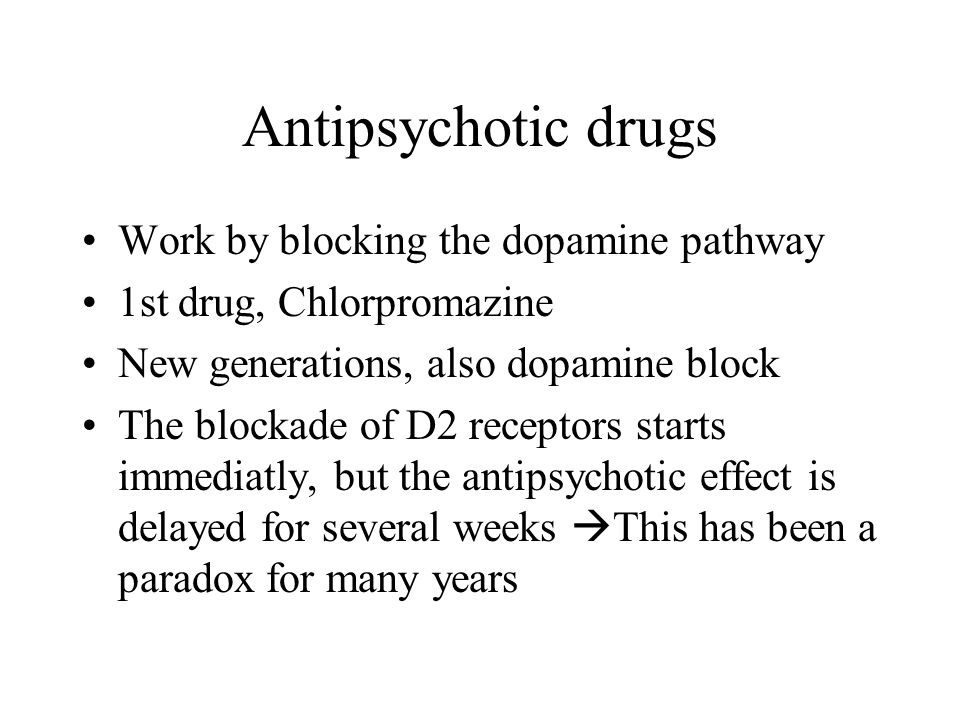 Antipsychotic drugs Work by blocking the dopamine pathway 1st drug, Chlorpromazine New generations, also dopamine block The blockade of D2 receptors starts immediatly, but the antipsychotic effect is delayed for several weeks  This has been a paradox for many years