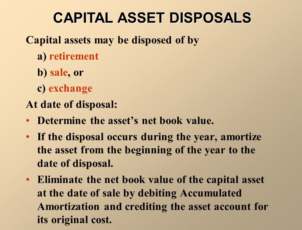 Capital assets may be disposed of by a) retirement b) sale, or c) exchange At date of disposal: Determine the asset’s net book value.