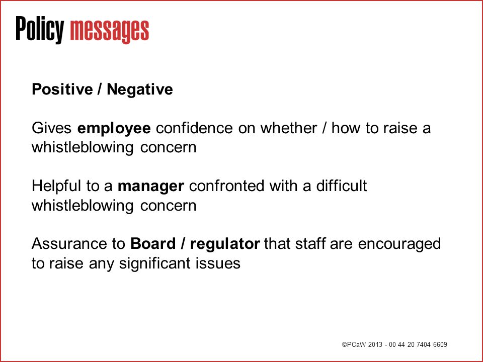 Positive / Negative Gives employee confidence on whether / how to raise a whistleblowing concern Helpful to a manager confronted with a difficult whistleblowing concern Assurance to Board / regulator that staff are encouraged to raise any significant issues ©PCaW