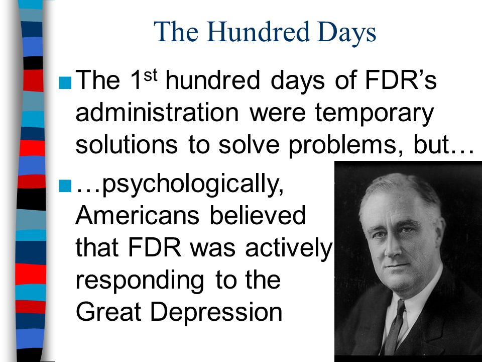 The Hundred Days ■The 1 st hundred days of FDR’s administration were temporary solutions to solve problems, but… ■…psychologically, Americans believed that FDR was actively responding to the Great Depression