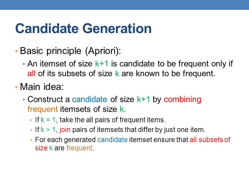 Candidate Generation Basic principle (Apriori): An itemset of size k+1 is candidate to be frequent only if all of its subsets of size k are known to be frequent.