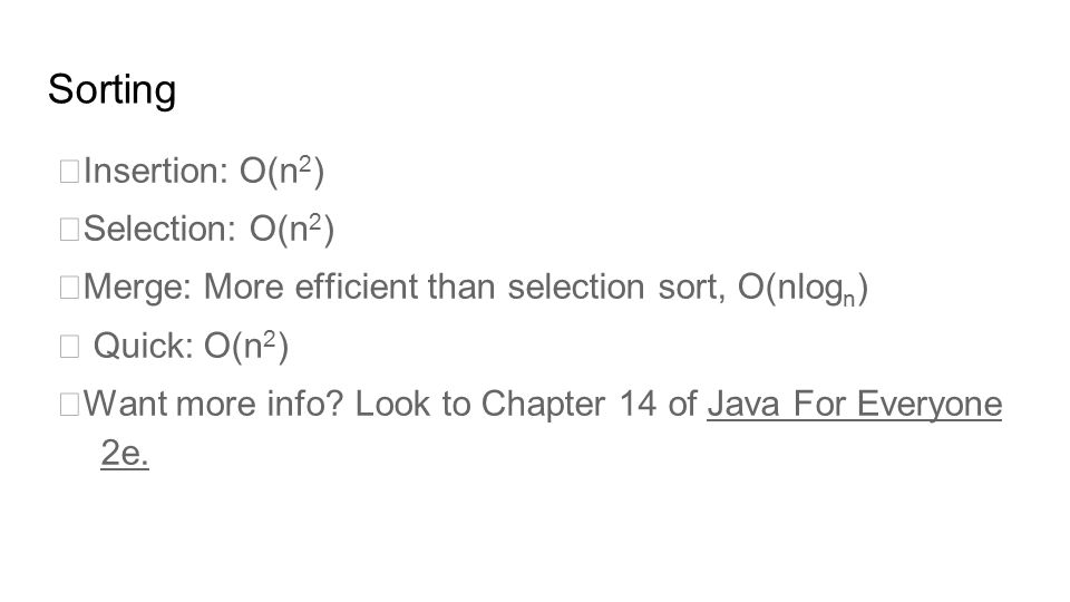 Sorting Insertion: O(n 2 ) Selection: O(n 2 ) Merge: More efficient than selection sort, O(nlog n )  Quick: O(n 2 ) Want more info.