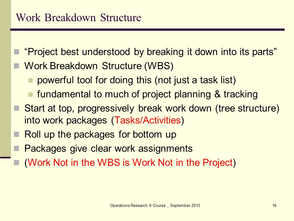 Operations Research II Course,, September Work Breakdown Structure Project best understood by breaking it down into its parts Work Breakdown Structure (WBS) powerful tool for doing this (not just a task list) fundamental to much of project planning & tracking Start at top, progressively break work down (tree structure) into work packages (Tasks/Activities) Roll up the packages for bottom up Packages give clear work assignments (Work Not in the WBS is Work Not in the Project)