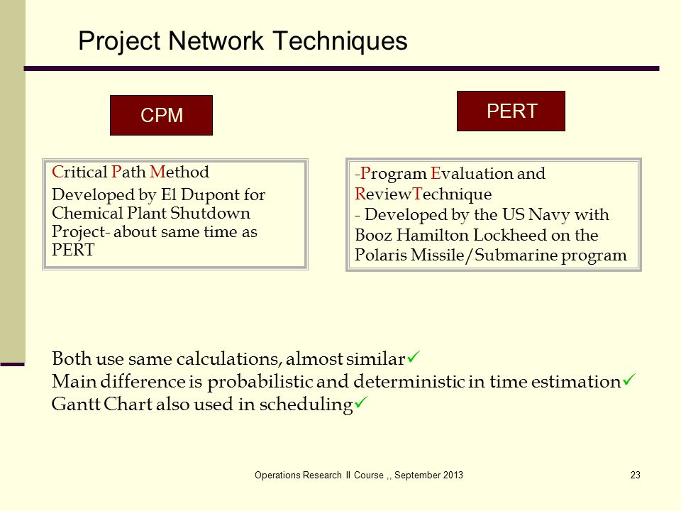 Operations Research II Course,, September Project Network Techniques PERT CPM -Program Evaluation and ReviewTechnique - Developed by the US Navy with Booz Hamilton Lockheed on the Polaris Missile/Submarine program Critical Path Method Developed by El Dupont for Chemical Plant Shutdown Project- about same time as PERT Both use same calculations, almost similar Main difference is probabilistic and deterministic in time estimation Gantt Chart also used in scheduling