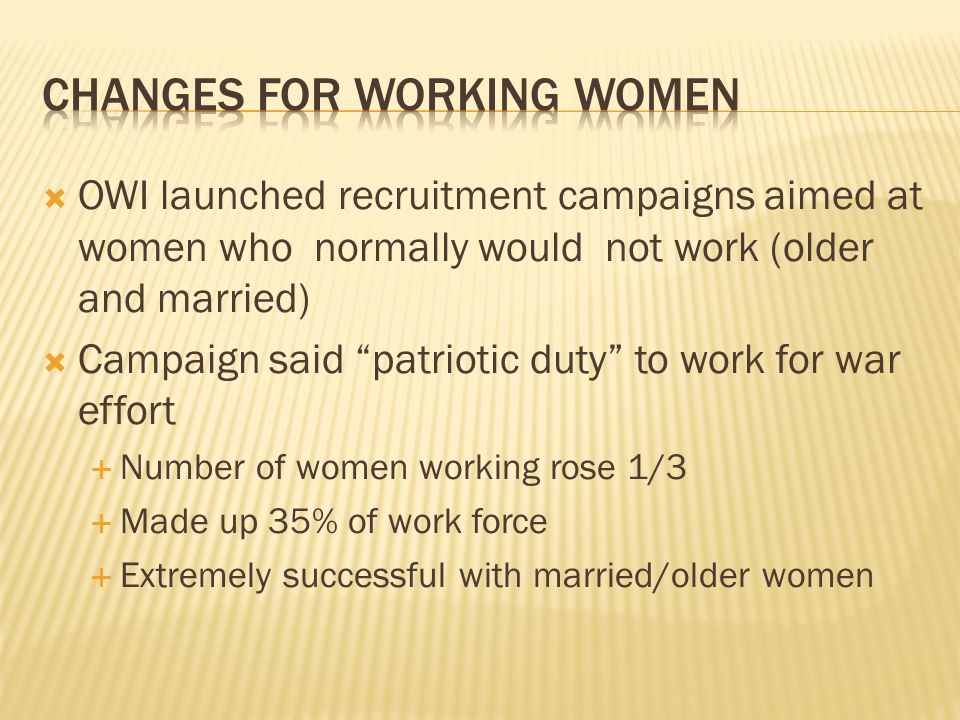  OWI launched recruitment campaigns aimed at women who normally would not work (older and married)  Campaign said patriotic duty to work for war effort  Number of women working rose 1/3  Made up 35% of work force  Extremely successful with married/older women