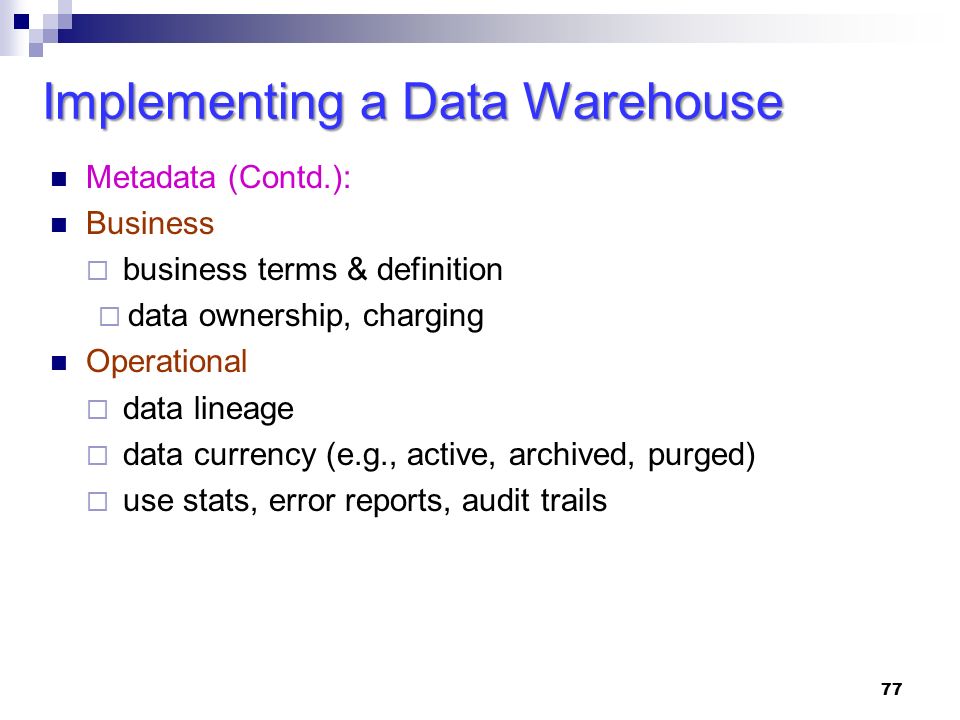 Metadata (Contd.): Business  business terms & definition  data ownership, charging Operational  data lineage  data currency (e.g., active, archived, purged)  use stats, error reports, audit trails 77 Implementing a Data Warehouse