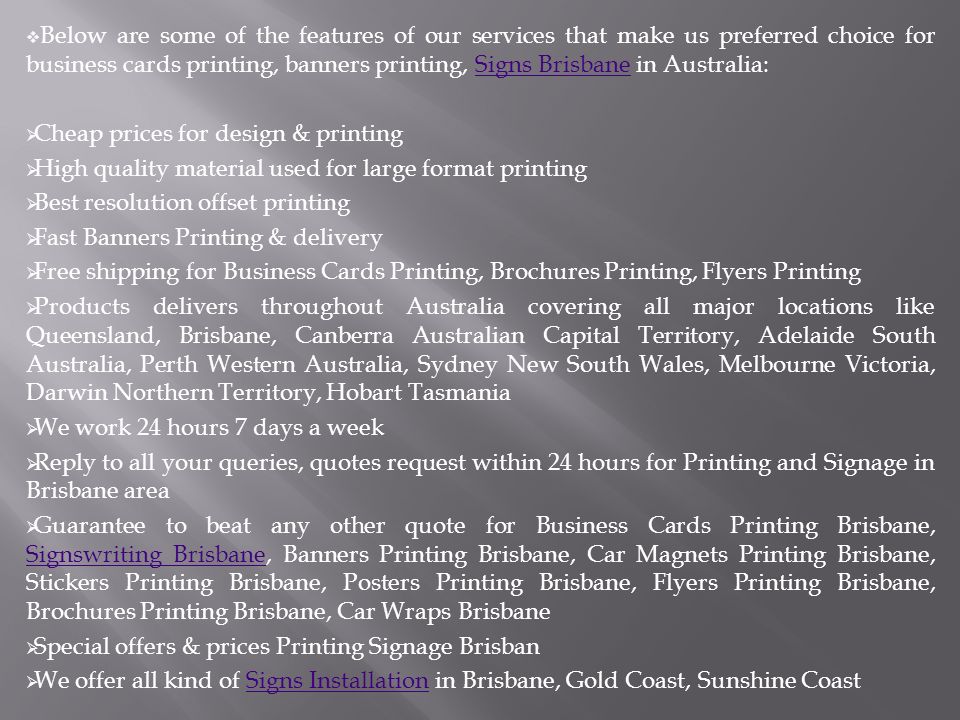  Below are some of the features of our services that make us preferred choice for business cards printing, banners printing, Signs Brisbane in Australia:Signs Brisbane  Cheap prices for design & printing  High quality material used for large format printing  Best resolution offset printing  Fast Banners Printing & delivery  Free shipping for Business Cards Printing, Brochures Printing, Flyers Printing  Products delivers throughout Australia covering all major locations like Queensland, Brisbane, Canberra Australian Capital Territory, Adelaide South Australia, Perth Western Australia, Sydney New South Wales, Melbourne Victoria, Darwin Northern Territory, Hobart Tasmania  We work 24 hours 7 days a week  Reply to all your queries, quotes request within 24 hours for Printing and Signage in Brisbane area  Guarantee to beat any other quote for Business Cards Printing Brisbane, Signswriting Brisbane, Banners Printing Brisbane, Car Magnets Printing Brisbane, Stickers Printing Brisbane, Posters Printing Brisbane, Flyers Printing Brisbane, Brochures Printing Brisbane, Car Wraps Brisbane Signswriting Brisbane  Special offers & prices Printing Signage Brisban  We offer all kind of Signs Installation in Brisbane, Gold Coast, Sunshine CoastSigns Installation