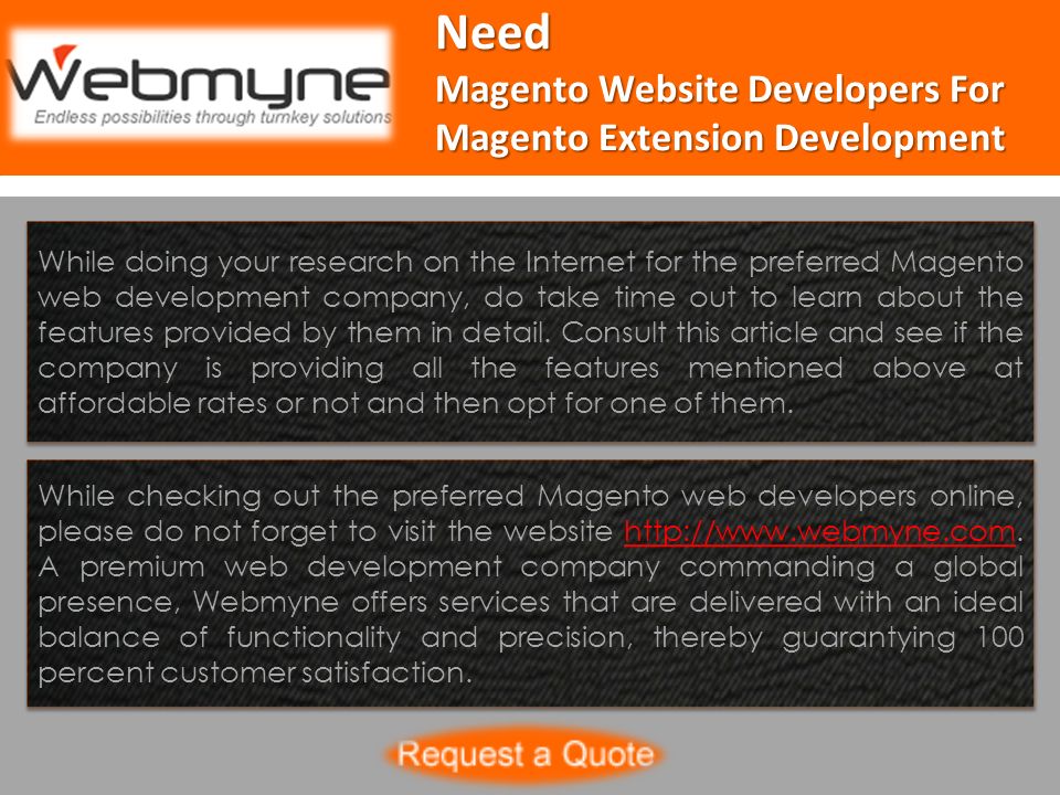 Need Magento Website Developers For Magento Extension Development While doing your research on the Internet for the preferred Magento web development company, do take time out to learn about the features provided by them in detail.