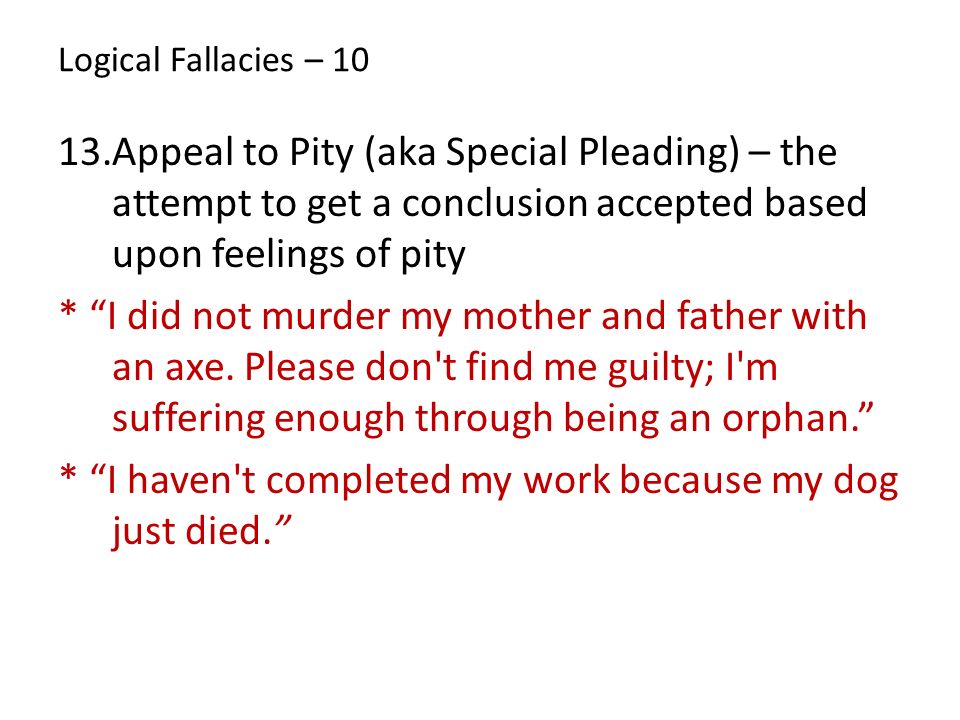 Logical Fallacies – Appeal to Pity (aka Special Pleading) – the attempt to get a conclusion accepted based upon feelings of pity * I did not murder my mother and father with an axe.