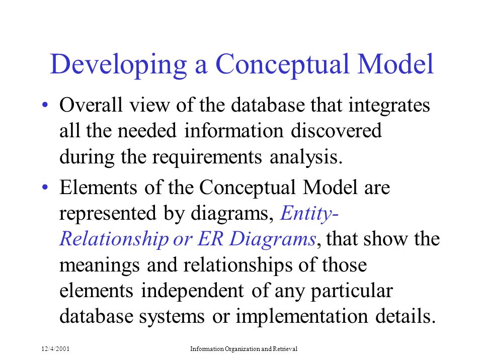 12/4/2001Information Organization and Retrieval Developing a Conceptual Model Overall view of the database that integrates all the needed information discovered during the requirements analysis.