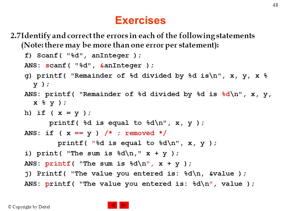 © Copyright by Deitel 48 Exercises 2.7Identify and correct the errors in each of the following statements (Note: there may be more than one error per statement): f) Scanf( %d , anInteger ); ANS: scanf( %d , &anInteger ); g) printf( Remainder of %d divided by %d is\n , x, y, x % y ); ANS: printf( Remainder of %d divided by %d is %d\n , x, y, x % y ); h) if ( x = y ); printf( %d is equal to %d\n , x, y ); ANS: if ( x == y ) /* ; removed */ printf( %d is equal to %d\n , x, y ); i) print( The sum is %d\n, x + y ); ANS: printf( The sum is %d\n , x + y ); j) Printf( The value you entered is: %d\n, &value ); ANS: printf( The value you entered is: %d\n , value );