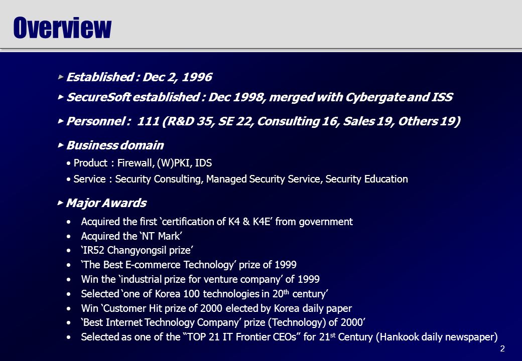 2 Overview Acquired the first ‘certification of K4 & K4E’ from government Acquired the ‘NT Mark’ ‘IR52 Changyongsil prize’ ‘The Best E-commerce Technology’ prize of 1999 Win the ‘industrial prize for venture company’ of 1999 Selected ‘one of Korea 100 technologies in 20 th century’ Win ‘Customer Hit prize of 2000 elected by Korea daily paper ‘Best Internet Technology Company’ prize (Technology) of 2000’ Selected as one of the TOP 21 IT Frontier CEOs for 21 st Century (Hankook daily newspaper) Product : Firewall, (W)PKI, IDS Product : Firewall, (W)PKI, IDS Service : Security Consulting, Managed Security Service, Security Education Service : Security Consulting, Managed Security Service, Security Education ▶ ▶ Established : Dec 2, 1996 ▶ SecureSoft established : Dec 1998, merged with Cybergate and ISS ▶ Personnel : 111 (R&D 35, SE 22, Consulting 16, Sales 19, Others 19) ▶ Business domain ▶ Major Awards