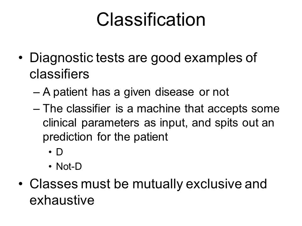Classification Diagnostic tests are good examples of classifiers –A patient has a given disease or not –The classifier is a machine that accepts some clinical parameters as input, and spits out an prediction for the patient D Not-D Classes must be mutually exclusive and exhaustive