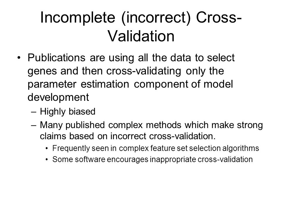 Incomplete (incorrect) Cross- Validation Publications are using all the data to select genes and then cross-validating only the parameter estimation component of model development –Highly biased –Many published complex methods which make strong claims based on incorrect cross-validation.
