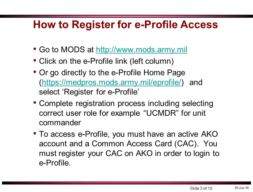 30-Jun-16 Slide 3 of 15 How to Register for e-Profile Access Go to MODS at   Click on the e-Profile link (left column) Or go directly to the e-Profile Home Page (  and select ‘Register for e-Profile’  Complete registration process including selecting correct user role for example UCMDR for unit commander To access e-Profile, you must have an active AKO account and a Common Access Card (CAC).