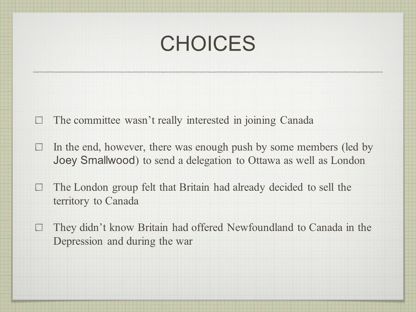 CHOICES The committee wasn’t really interested in joining Canada In the end, however, there was enough push by some members (led by Joey Smallwood ) to send a delegation to Ottawa as well as London The London group felt that Britain had already decided to sell the territory to Canada They didn’t know Britain had offered Newfoundland to Canada in the Depression and during the war