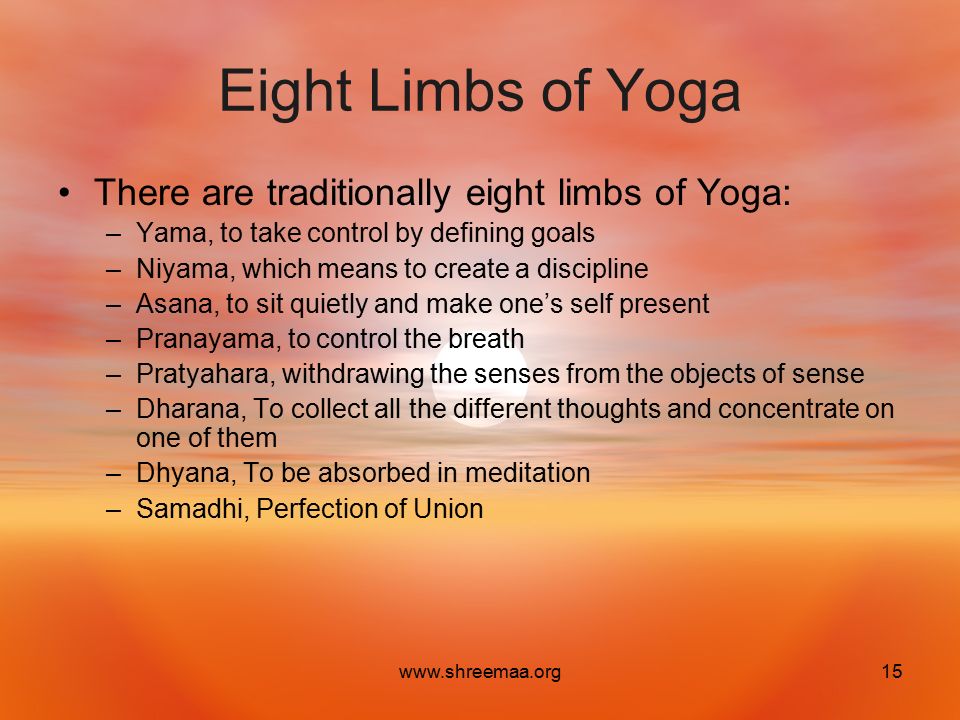 Eight Limbs of Yoga There are traditionally eight limbs of Yoga: –Yama, to take control by defining goals –Niyama, which means to create a discipline –Asana, to sit quietly and make one’s self present –Pranayama, to control the breath –Pratyahara, withdrawing the senses from the objects of sense –Dharana, To collect all the different thoughts and concentrate on one of them –Dhyana, To be absorbed in meditation –Samadhi, Perfection of Union