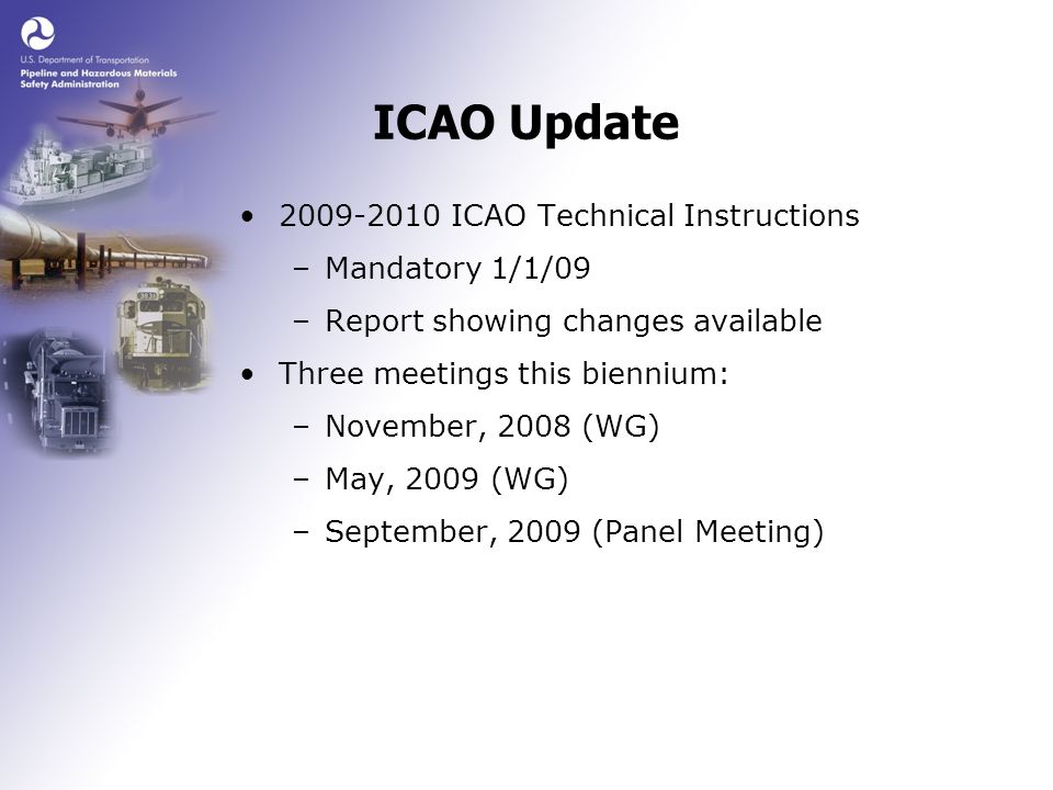 ICAO Update ICAO Technical Instructions –Mandatory 1/1/09 –Report showing changes available Three meetings this biennium: –November, 2008 (WG) –May, 2009 (WG) –September, 2009 (Panel Meeting)