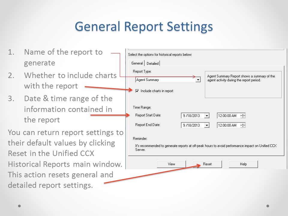 General Report Settings 1.Name of the report to generate 2.Whether to include charts with the report 3.Date & time range of the information contained in the report You can return report settings to their default values by clicking Reset in the Unified CCX Historical Reports main window.