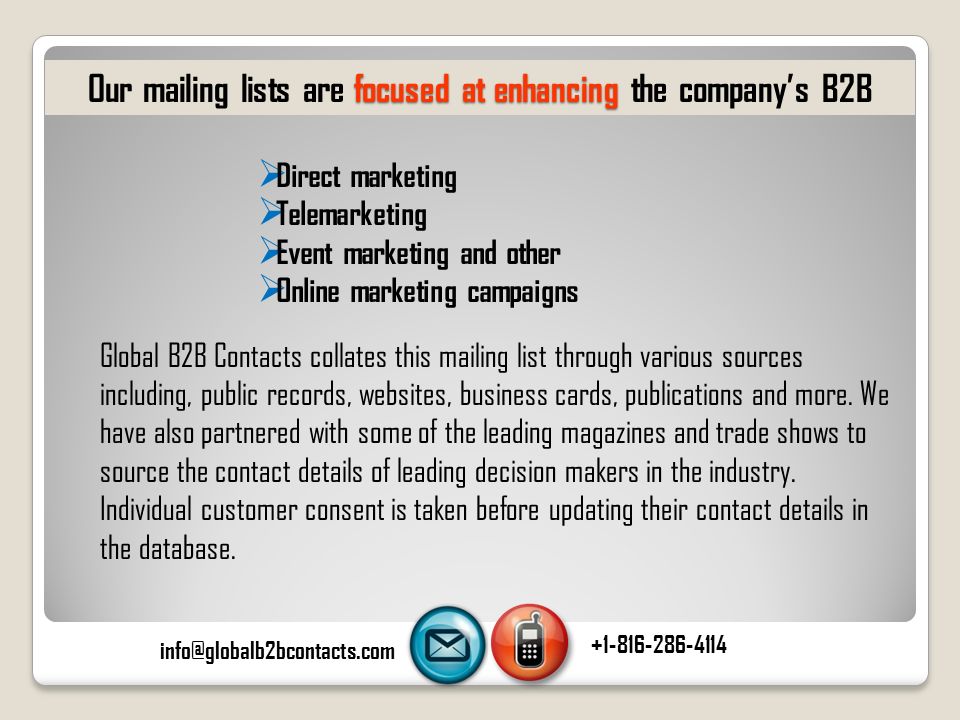  Direct marketing  Telemarketing  Event marketing and other  Online marketing campaigns focused at enhancing Our mailing lists are focused at enhancing the company’s B2B Global B2B Contacts collates this mailing list through various sources including, public records, websites, business cards, publications and more.