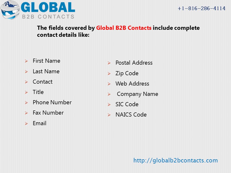 The fields covered by Global B2B Contacts include complete contact details like:  First Name  Last Name  Contact  Title  Phone Number  Fax Number   Postal Address  Zip Code  Web Address  Company Name  SIC Code  NAICS Code