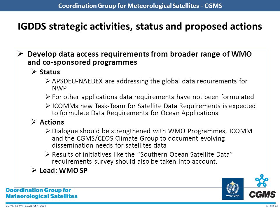 CGMS-42-WP-21, 28 April 2014 Coordination Group for Meteorological Satellites - CGMS IGDDS strategic activities, status and proposed actions  Develop data access requirements from broader range of WMO and co-sponsored programmes  Status  APSDEU-NAEDEX are addressing the global data requirements for NWP  For other applications data requirements have not been formulated  JCOMMs new Task-Team for Satellite Data Requirements is expected to formulate Data Requirements for Ocean Applications  Actions  Dialogue should be strengthened with WMO Programmes, JCOMM and the CGMS/CEOS Climate Group to document evolving dissemination needs for satellites data  Results of initiatives like the Southern Ocean Satellite Data requirements survey should also be taken into account.