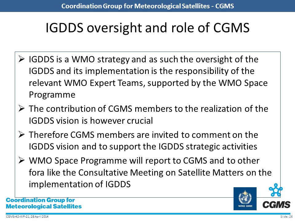 CGMS-42-WP-21, 28 April 2014 Coordination Group for Meteorological Satellites - CGMS IGDDS oversight and role of CGMS  IGDDS is a WMO strategy and as such the oversight of the IGDDS and its implementation is the responsibility of the relevant WMO Expert Teams, supported by the WMO Space Programme  The contribution of CGMS members to the realization of the IGDDS vision is however crucial  Therefore CGMS members are invited to comment on the IGDDS vision and to support the IGDDS strategic activities  WMO Space Programme will report to CGMS and to other fora like the Consultative Meeting on Satellite Matters on the implementation of IGDDS Slide: 26