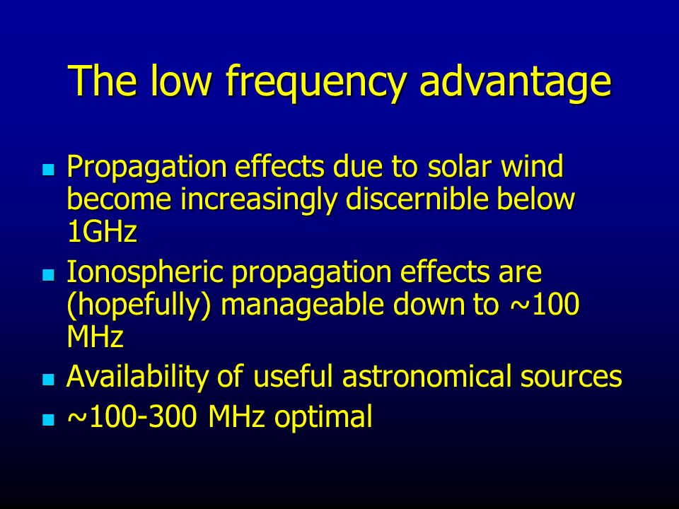 The low frequency advantage Propagation effects due to solar wind become increasingly discernible below 1GHz Propagation effects due to solar wind become increasingly discernible below 1GHz Ionospheric propagation effects are (hopefully) manageable down to ~100 MHz Ionospheric propagation effects are (hopefully) manageable down to ~100 MHz Availability of useful astronomical sources Availability of useful astronomical sources ~ MHz optimal ~ MHz optimal