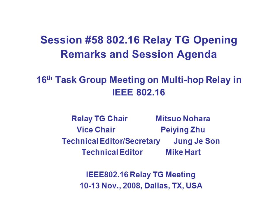 Session # Relay TG Opening Remarks and Session Agenda 16 th Task Group Meeting on Multi-hop Relay in IEEE Relay TG Chair Mitsuo Nohara Vice ChairPeiying Zhu Technical Editor/SecretaryJung Je Son Technical Editor Mike Hart IEEE Relay TG Meeting Nov., 2008, Dallas, TX, USA