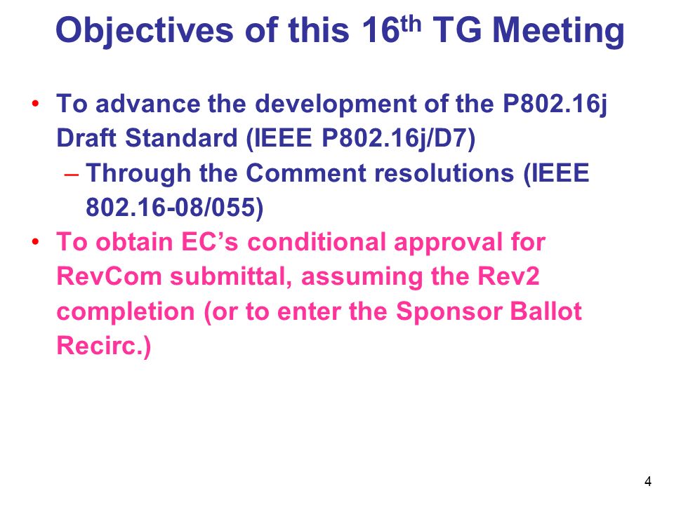4 Objectives of this 16 th TG Meeting To advance the development of the P802.16j Draft Standard (IEEE P802.16j/D7) –Through the Comment resolutions (IEEE /055) To obtain EC’s conditional approval for RevCom submittal, assuming the Rev2 completion (or to enter the Sponsor Ballot Recirc.)