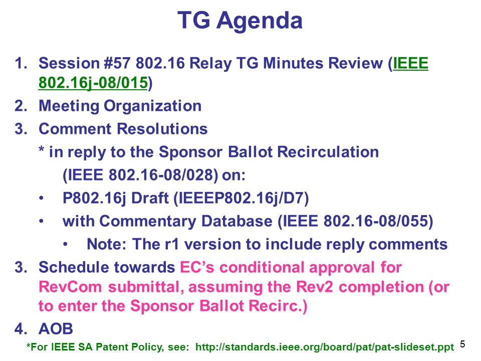 5 TG Agenda 1.Session # Relay TG Minutes Review (IEEE j-08/015) 2.Meeting Organization 3.Comment Resolutions * in reply to the Sponsor Ballot Recirculation (IEEE /028) on: P802.16j Draft (IEEEP802.16j/D7) with Commentary Database (IEEE /055) Note: The r1 version to include reply comments 3.Schedule towards EC’s conditional approval for RevCom submittal, assuming the Rev2 completion (or to enter the Sponsor Ballot Recirc.) 4.AOB *For IEEE SA Patent Policy, see: