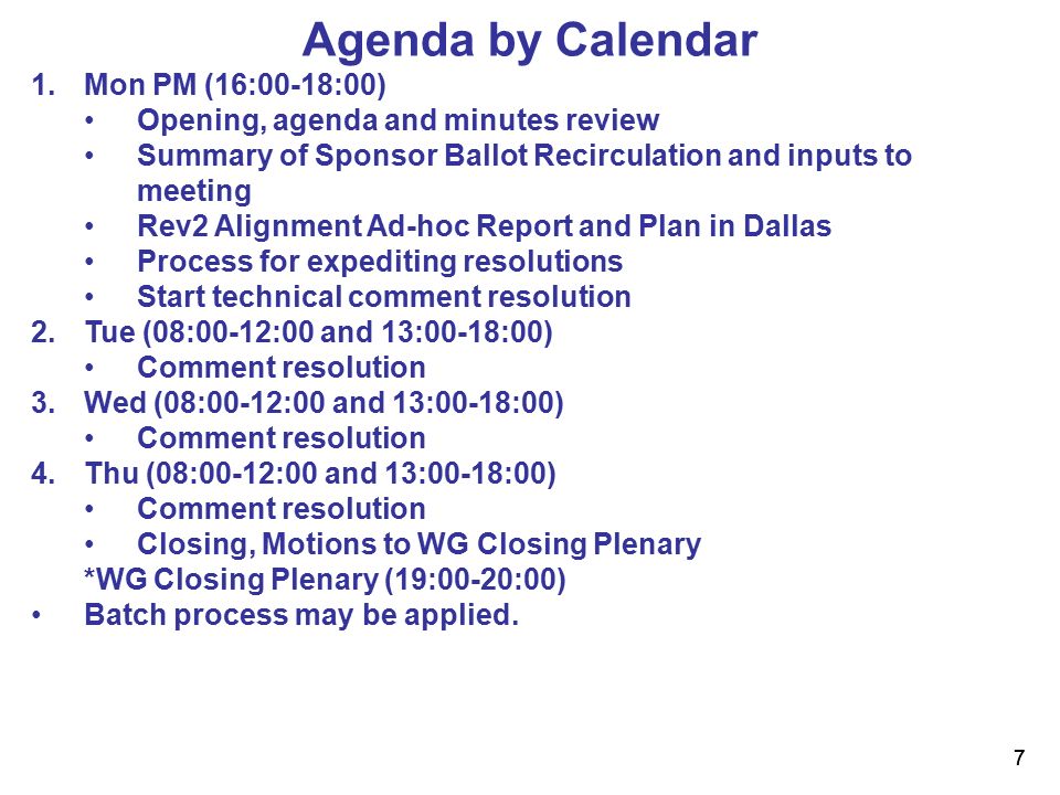 7 7 Agenda by Calendar 1.Mon PM (16:00-18:00) Opening, agenda and minutes review Summary of Sponsor Ballot Recirculation and inputs to meeting Rev2 Alignment Ad-hoc Report and Plan in Dallas Process for expediting resolutions Start technical comment resolution 2.Tue (08:00-12:00 and 13:00-18:00) Comment resolution 3.Wed (08:00-12:00 and 13:00-18:00) Comment resolution 4.Thu (08:00-12:00 and 13:00-18:00) Comment resolution Closing, Motions to WG Closing Plenary *WG Closing Plenary (19:00-20:00) Batch process may be applied.