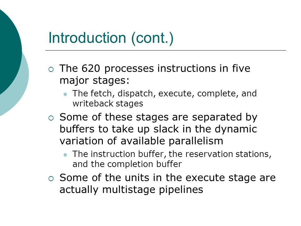  The 620 processes instructions in five major stages: The fetch, dispatch, execute, complete, and writeback stages  Some of these stages are separated by buffers to take up slack in the dynamic variation of available parallelism The instruction buffer, the reservation stations, and the completion buffer  Some of the units in the execute stage are actually multistage pipelines