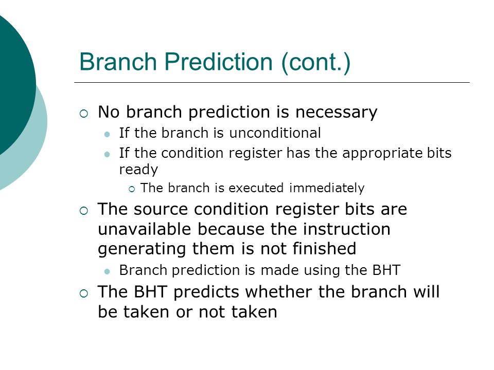 Branch Prediction (cont.)  No branch prediction is necessary If the branch is unconditional If the condition register has the appropriate bits ready  The branch is executed immediately  The source condition register bits are unavailable because the instruction generating them is not finished Branch prediction is made using the BHT  The BHT predicts whether the branch will be taken or not taken