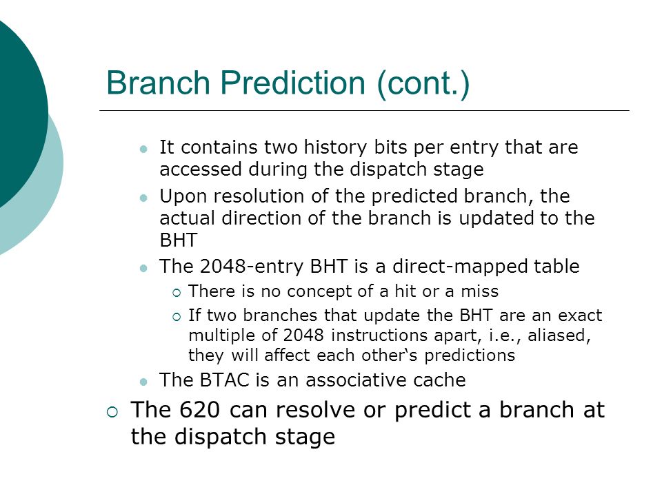 Branch Prediction (cont.) It contains two history bits per entry that are accessed during the dispatch stage Upon resolution of the predicted branch, the actual direction of the branch is updated to the BHT The 2048-entry BHT is a direct-mapped table  There is no concept of a hit or a miss  If two branches that update the BHT are an exact multiple of 2048 instructions apart, i.e., aliased, they will affect each other‘s predictions The BTAC is an associative cache  The 620 can resolve or predict a branch at the dispatch stage