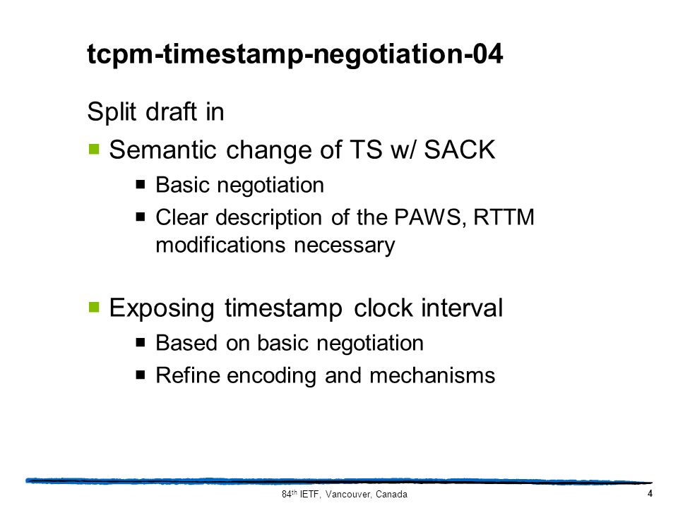 tcpm-timestamp-negotiation-04 Split draft in  Semantic change of TS w/ SACK  Basic negotiation  Clear description of the PAWS, RTTM modifications necessary  Exposing timestamp clock interval  Based on basic negotiation  Refine encoding and mechanisms 4 84 th IETF, Vancouver, Canada