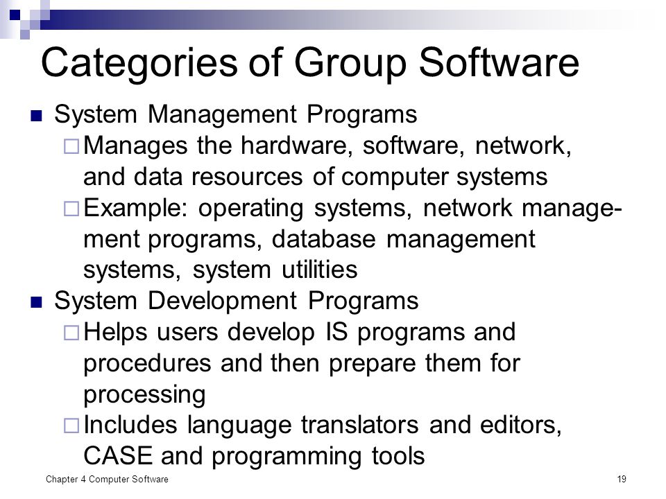 Chapter 4 Computer Software19 Categories of Group Software System Management Programs  Manages the hardware, software, network, and data resources of computer systems  Example: operating systems, network manage- ment programs, database management systems, system utilities System Development Programs  Helps users develop IS programs and procedures and then prepare them for processing  Includes language translators and editors, CASE and programming tools