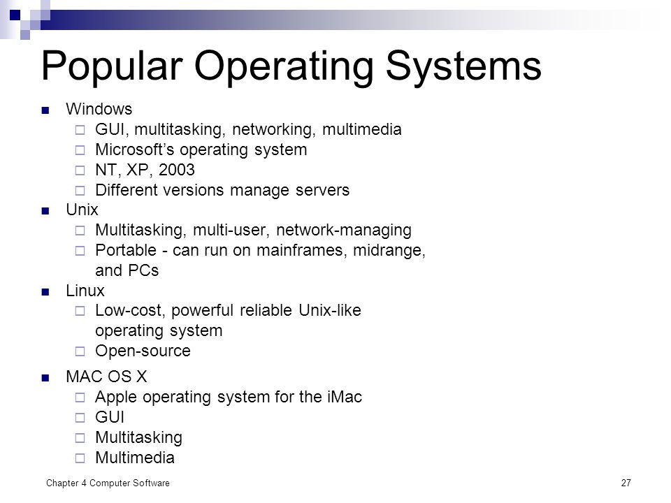 Chapter 4 Computer Software27 Popular Operating Systems Windows  GUI, multitasking, networking, multimedia  Microsoft’s operating system  NT, XP, 2003  Different versions manage servers Unix  Multitasking, multi-user, network-managing  Portable - can run on mainframes, midrange, and PCs Linux  Low-cost, powerful reliable Unix-like operating system  Open-source MAC OS X  Apple operating system for the iMac  GUI  Multitasking  Multimedia