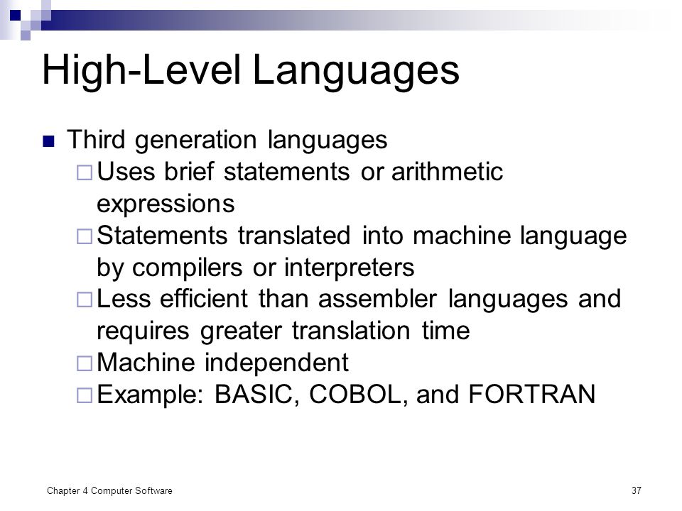 Chapter 4 Computer Software37 High-Level Languages Third generation languages  Uses brief statements or arithmetic expressions  Statements translated into machine language by compilers or interpreters  Less efficient than assembler languages and requires greater translation time  Machine independent  Example: BASIC, COBOL, and FORTRAN