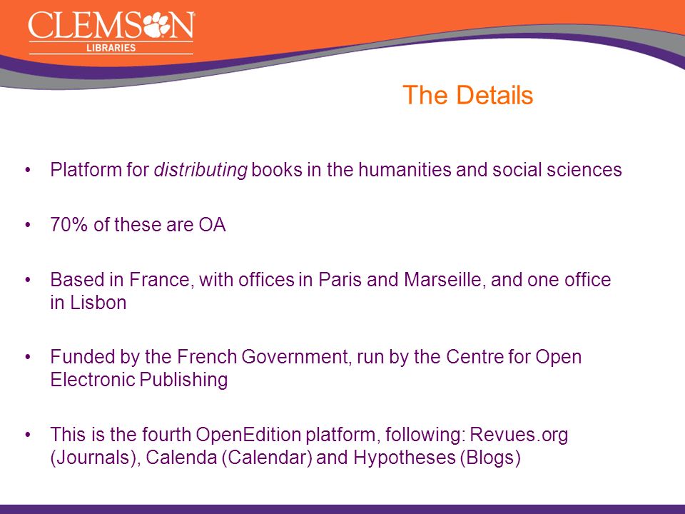 The Details Platform for distributing books in the humanities and social sciences 70% of these are OA Based in France, with offices in Paris and Marseille, and one office in Lisbon Funded by the French Government, run by the Centre for Open Electronic Publishing This is the fourth OpenEdition platform, following: Revues.org (Journals), Calenda (Calendar) and Hypotheses (Blogs)